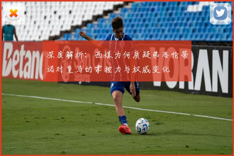 深度解析：西媒为何质疑弗洛伦蒂诺对皇马的掌控力与权威变化