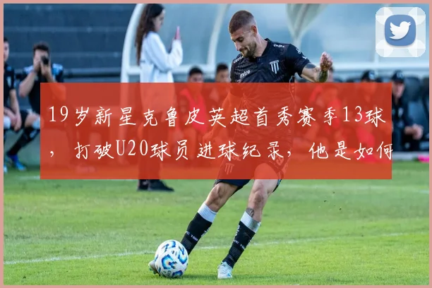 19岁新星克鲁皮英超首秀赛季13球，打破U20球员进球纪录，他是如何做到的？