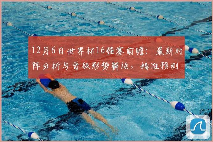 12月6日世界杯16强赛前瞻：最新对阵分析与晋级形势解读，精准预测八强席位！