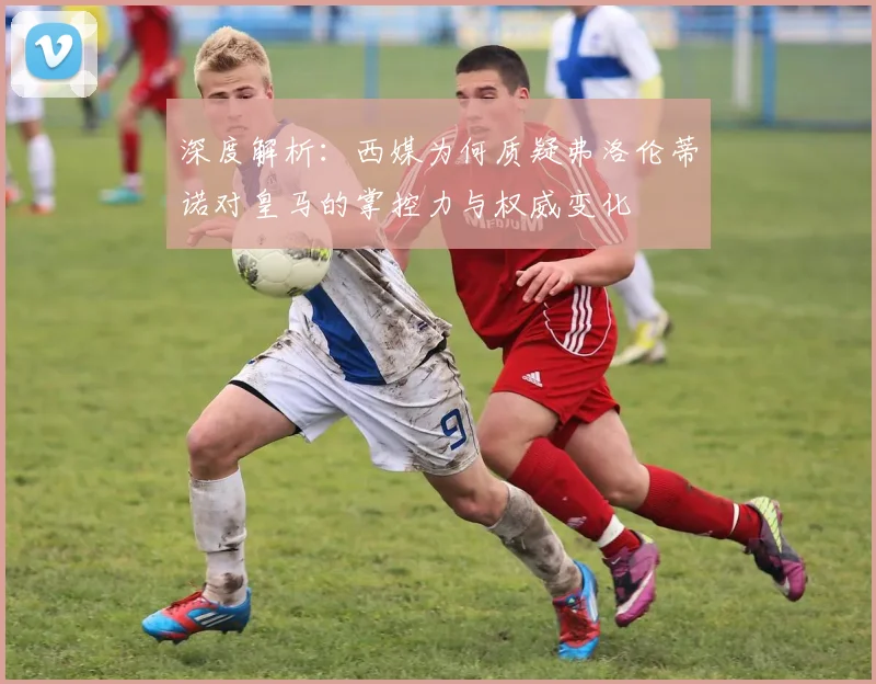 深度解析：西媒为何质疑弗洛伦蒂诺对皇马的掌控力与权威变化