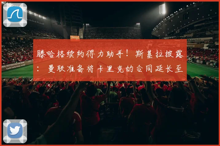 滕哈格续约得力助手！斯基拉披露：曼联准备将卡里克的合同延长至2026年，稳定教练组成关键