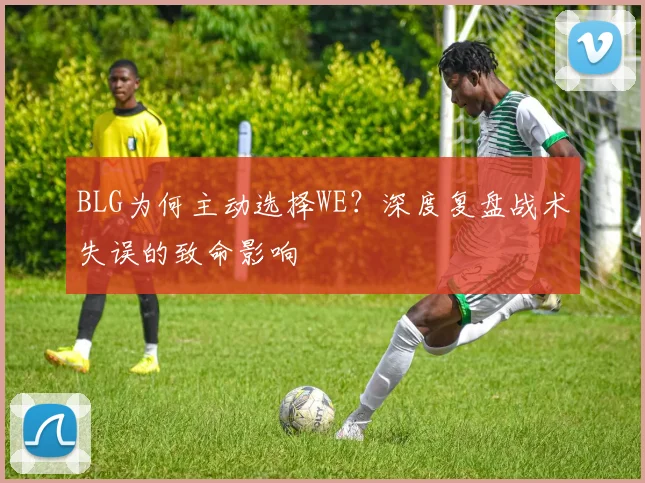 BLG为何主动选择WE？深度复盘战术失误的致命影响