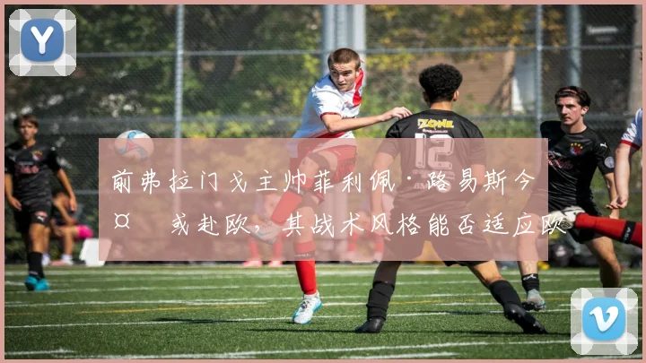前弗拉门戈主帅菲利佩·路易斯今夏或赴欧，其战术风格能否适应欧洲赛场？