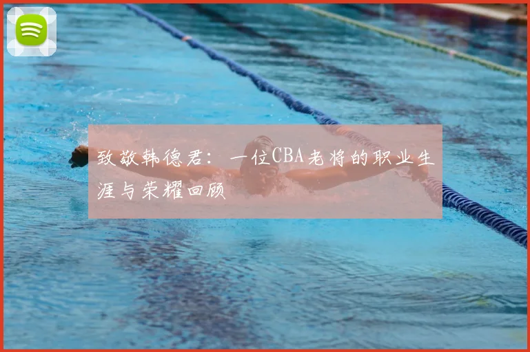 致敬韩德君：一位CBA老将的职业生涯与荣耀回顾