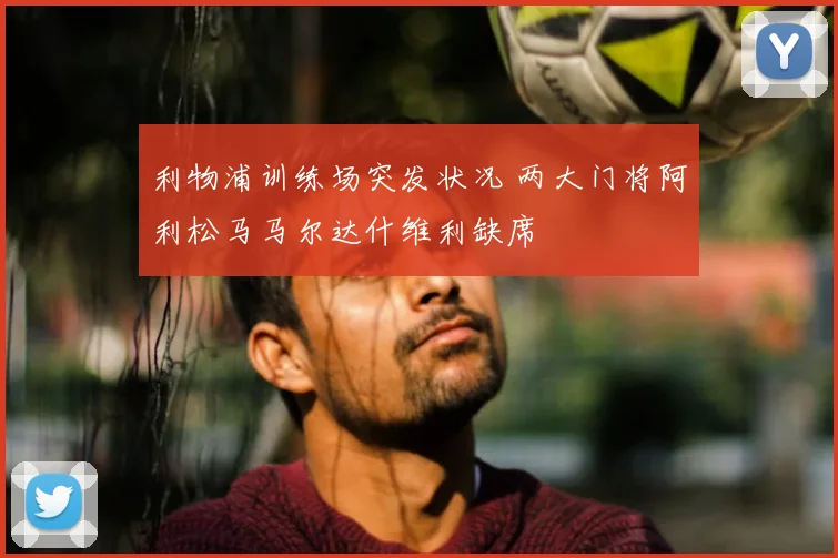 利物浦训练场突发状况 两大门将阿利松马马尔达什维利缺席