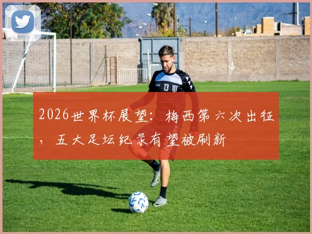 2026世界杯展望：梅西第六次出征，五大足坛纪录有望被刷新