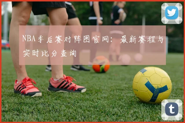 NBA季后赛对阵图官网：最新赛程与实时比分查询