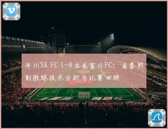 济州SK FC 1-0力克富川FC：南泰熙制胜球技术分析与比赛回顾