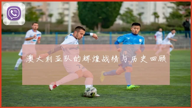澳大利亚队的辉煌战绩与历史回顾