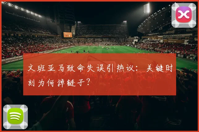 文班亚马致命失误引热议:关键时刻为何掉链子?