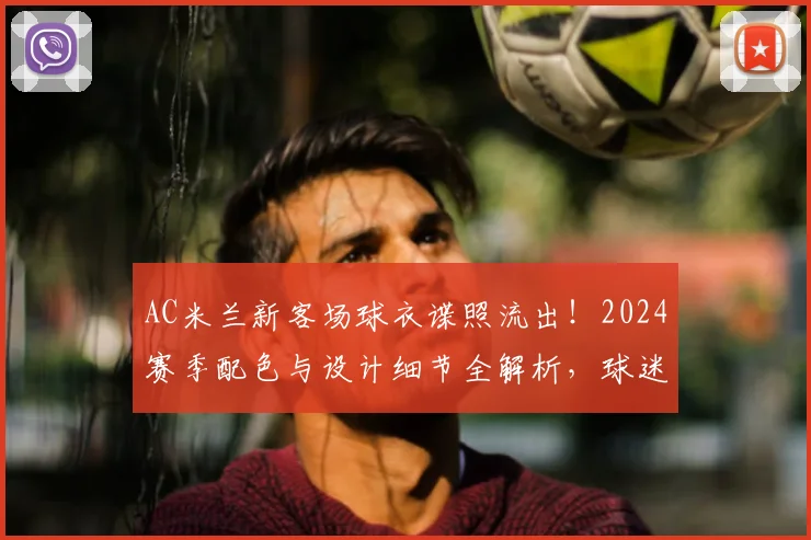 AC米兰新客场球衣谍照流出！2024赛季配色与设计细节全解析，球迷热议何时发售
