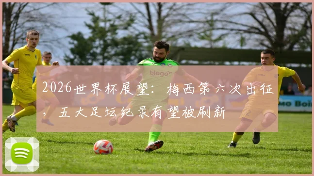 2026世界杯展望：梅西第六次出征，五大足坛纪录有望被刷新
