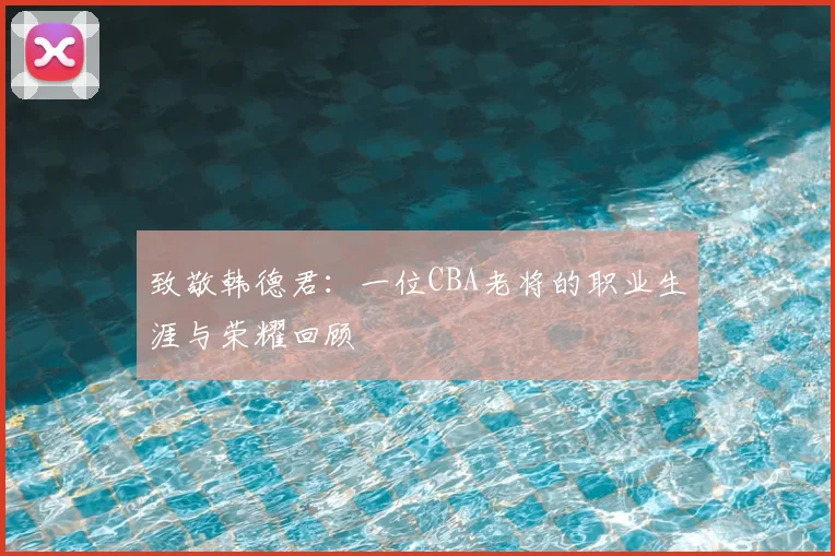 致敬韩德君：一位CBA老将的职业生涯与荣耀回顾